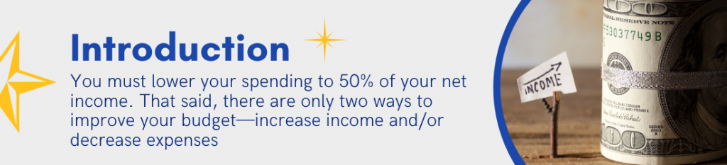 Introduction - You must lower your spending to 50% of your net income. That said, there are only two ways to improve your budget -- increase income and/or decrease expenses.