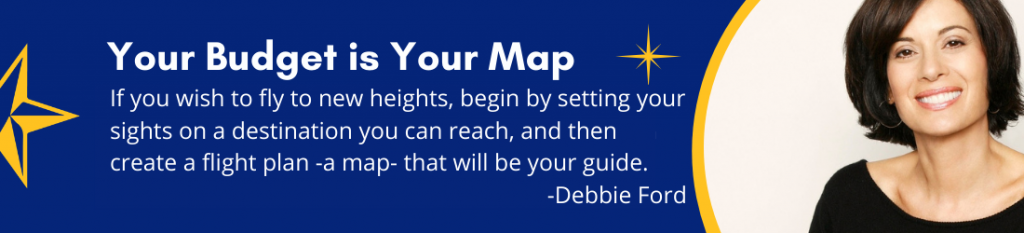 Your Budget is Your Map - If you wish to fly to new heights, begin by setting your sights on a destination you can reach, and then create a flight plan -a map- that will be your guide. -Debbie Ford