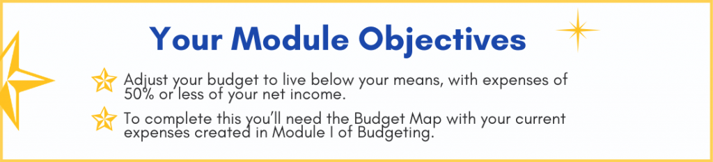Your Module Objectives - Adjust your budget to live below your means, with expenses of 50% or less of your net income. - To complete this you'll need the budget map with your current expenses created in Module I of budgeting.