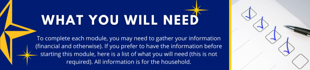 What You Will Need - To complete each module, you may need to gather your information (financial or otherwise). If you prefer to have the information before starting this module, here is a list of what you will need (this is not required). All information is for the household.